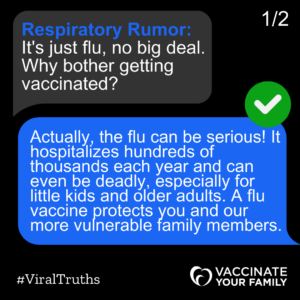 It's just flu, no big deal. Why bother getting vaccinated? Actually, the flu can be serious! It hospitalizes hundreds of thousands each year and can even be deadly, especially for little kids and older adults. A flu vaccine protects you and our more vulnerable family members. 